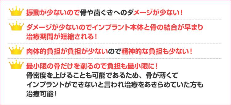 振動が少ないので骨や歯ぐきへのダメージが少ない！
ダメージが少ないのでインプラント本体と骨の結合が早まり
治療期間が短縮される！
肉体的負担が負担が少ないので精神的な負担も少ない！
最小限の骨だけを削るので負担も最小限に！
骨密度を上げることも可能であるため、骨が薄くて
インプラントができないと言われ治療をあきらめていた方も
治療可能！