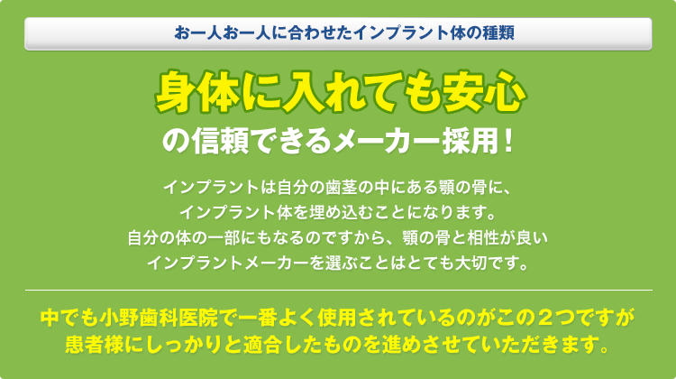 お一人お一人に合わせたインプラント体の種類身体に入れても安心の信頼できるメーカー採用！インプラントは自分の歯茎の中にある顎の骨に、インプラント体を埋め込むことになります。自分の体の一部にもなるのですから、顎の骨と相性が良いインプラントメーカーを選ぶことはとても大切です。中でも小野歯科医院で一番よく使用されているのがこの２つですが患者様にしっかりと適合したものを進めさせていただきます。